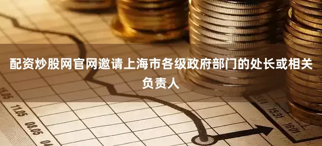 配资炒股网官网邀请上海市各级政府部门的处长或相关负责人