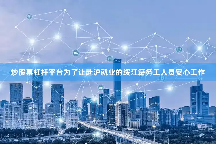 炒股票杠杆平台为了让赴沪就业的绥江籍务工人员安心工作